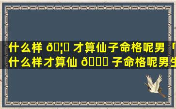 什么样 🦟 才算仙子命格呢男「什么样才算仙 🐛 子命格呢男生」